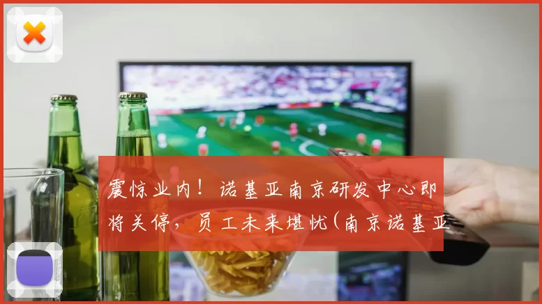 震惊业内！诺基亚南京研发中心即将关停，员工未来堪忧(南京诺基亚专卖店)