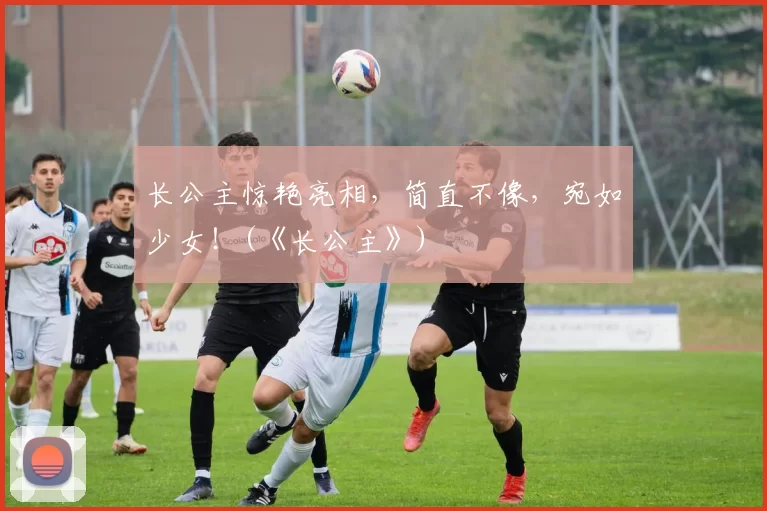 长公主惊艳亮相，简直不像，宛如少女！(《长公主》)