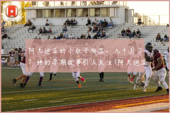 阿夫迪亚的小肚子渐显，几个月了？她的孕期故事引人关注(阿夫迪亚体测数据)