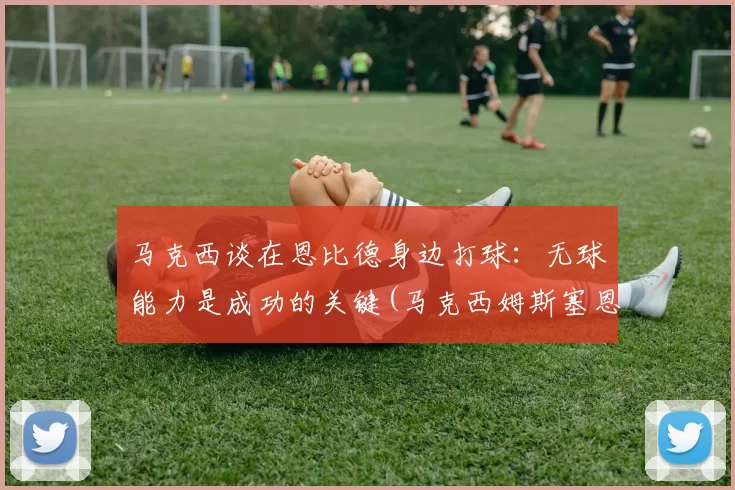 马克西谈在恩比德身边打球：无球能力是成功的关键(马克西姆斯塞恩)