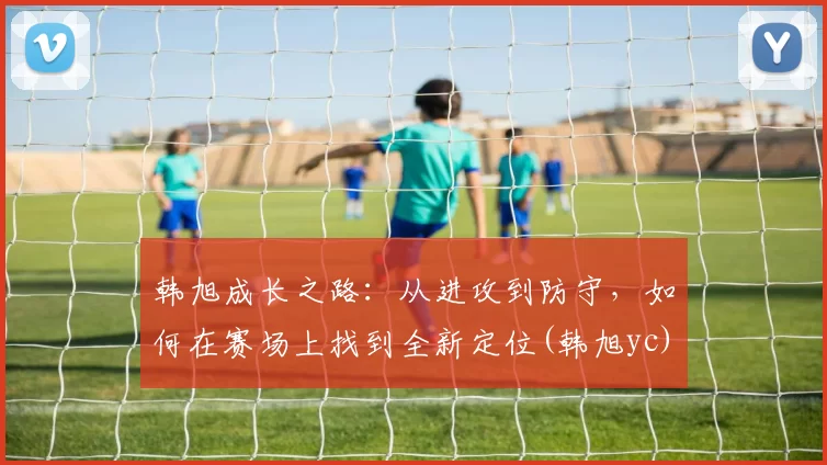 韩旭成长之路：从进攻到防守，如何在赛场上找到全新定位(韩旭yc)
