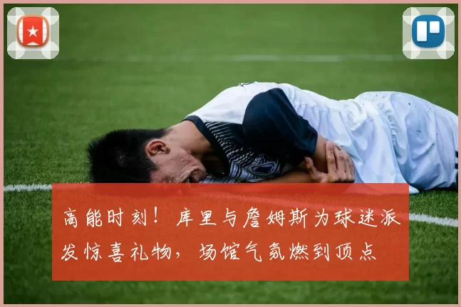 高能时刻！库里与詹姆斯为球迷派发惊喜礼物，场馆气氛燃到顶点