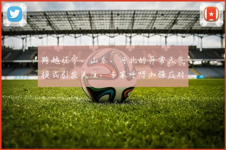 跨越辽宁、山东、河北的异常天气模式引发关注，专家呼吁加强应对措施